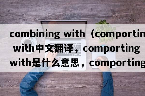 combining with（comporting with中文翻譯，comporting with是什么意思，comporting with發(fā)音、用法及例句）