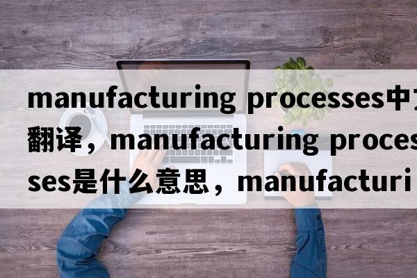 manufacturing processes中文翻譯，manufacturing processes是什么意思，manufacturing processes發(fā)音、用法及例句