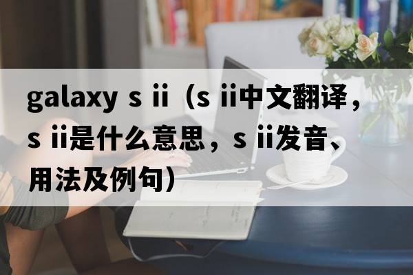 galaxy s ii（s ii中文翻譯，s ii是什么意思，s ii發(fā)音、用法及例句）