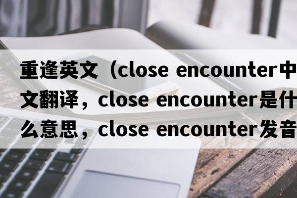 重逢英文（close encounter中文翻譯，close encounter是什么意思，close encounter發(fā)音、用法及例句）