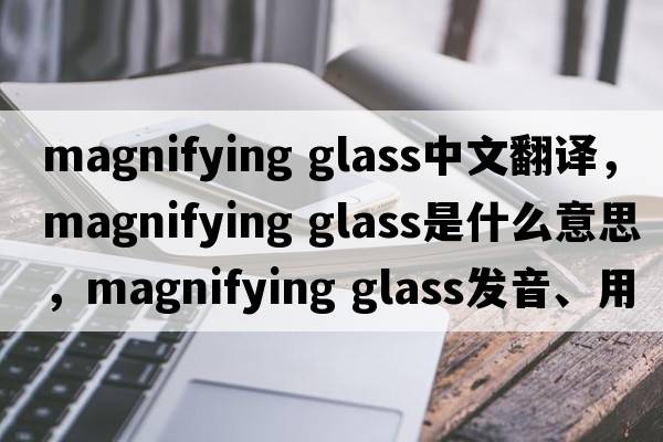 magnifying glass中文翻譯，magnifying glass是什么意思，magnifying glass發(fā)音、用法及例句