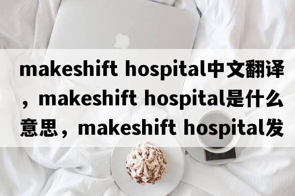 makeshift hospital中文翻譯，makeshift hospital是什么意思，makeshift hospital發(fā)音、用法及例句