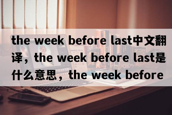 the week before last中文翻譯，the week before last是什么意思，the week before last發(fā)音、用法及例句