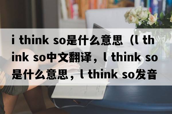 i think so是什么意思（l think so中文翻譯，l think so是什么意思，l think so發(fā)音、用法及例句）