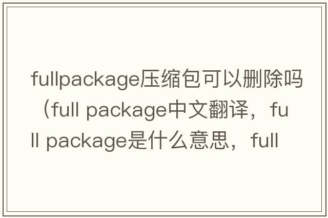 fullpackage壓縮包可以刪除嗎（full package中文翻譯，full package是什么意思，full package發(fā)音、用法及例句）