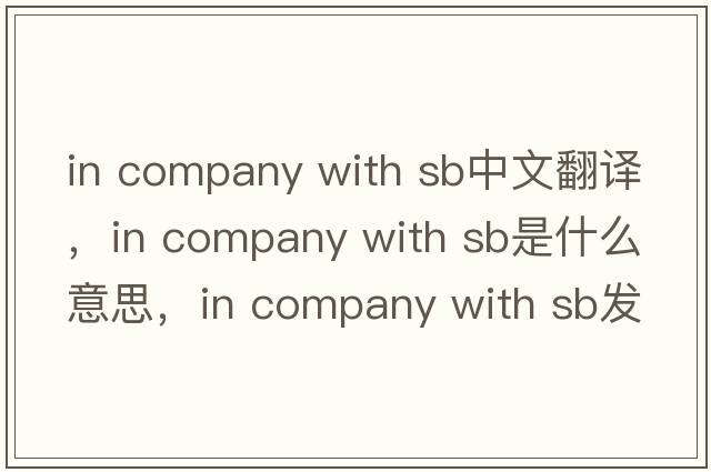 in company with sb中文翻譯，in company with sb是什么意思，in company with sb發(fā)音、用法及例句