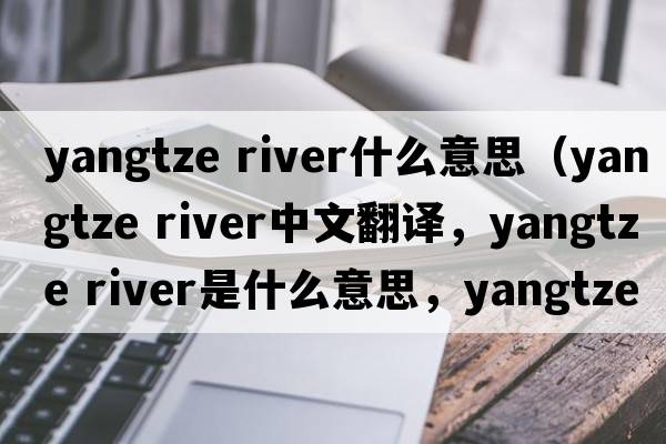 yangtze river什么意思（yangtze River中文翻譯，yangtze River是什么意思，yangtze River發(fā)音、用法及例句）