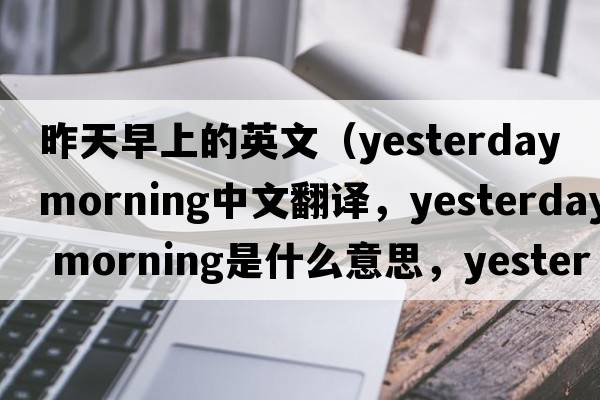 昨天早上的英文（yesterday morning中文翻譯，yesterday morning是什么意思，yesterday morning發(fā)音、用法及例句）