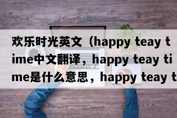 歡樂(lè )時(shí)光英文（happy teay time中文翻譯，happy teay time是什么意思，happy teay time發(fā)音、用法及例句）
