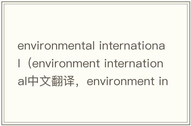 environmental international（environment international中文翻譯，environment international是什么意思，environment