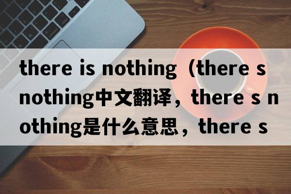 there is nothing（there s nothing中文翻譯，there s nothing是什么意思，there s nothing發(fā)音、用法及例句）