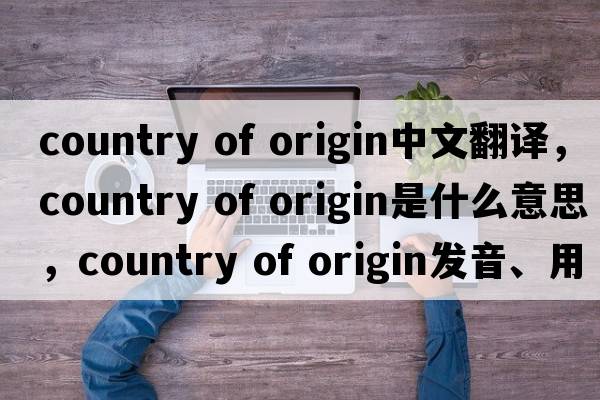country of origin中文翻譯，country of origin是什么意思，country of origin發(fā)音、用法及例句