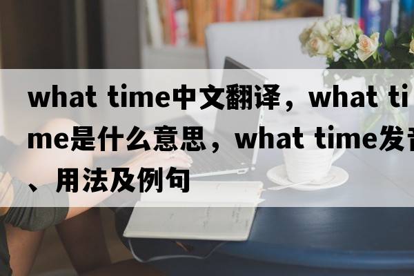 what time中文翻譯，what time是什么意思，what time發(fā)音、用法及例句