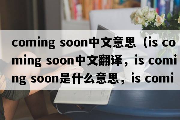 coming soon中文意思（is coming soon中文翻譯，is coming soon是什么意思，is coming soon發(fā)音、用法及例句）