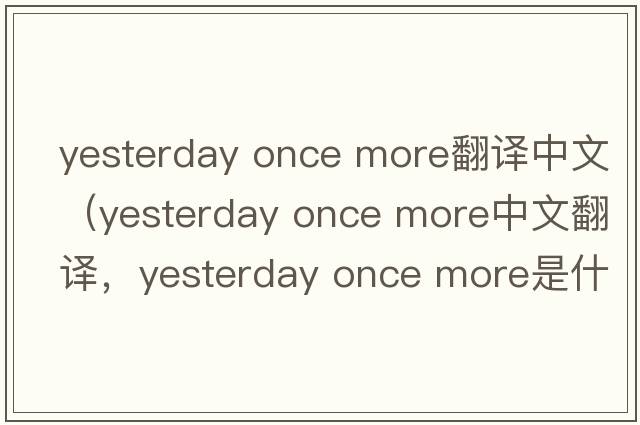 yesterday once more翻譯中文（yesterday once more中文翻譯，yesterday once more是什么意思，yesterday once more發(fā)音、用法及例句