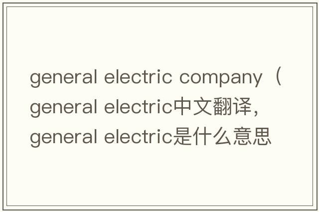 general electric company（general electric中文翻譯，general electric是什么意思，general electric發(fā)音、用法及例句）
