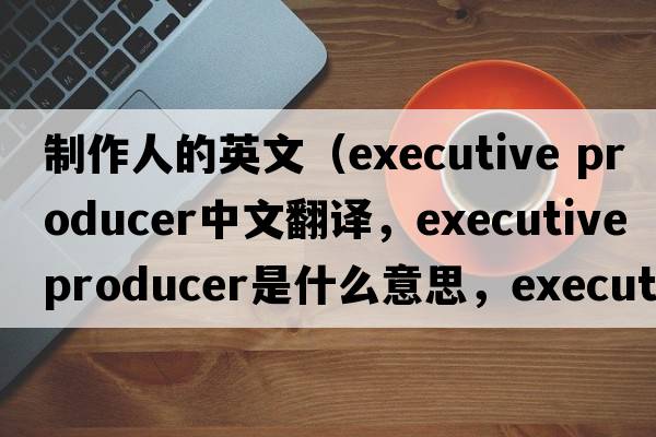 制作人的英文（executive producer中文翻譯，executive producer是什么意思，executive producer發(fā)音、用法及例句）