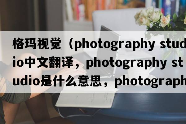 格瑪視覺(jué)（photography studio中文翻譯，photography studio是什么意思，photography studio發(fā)音、用法及例句）