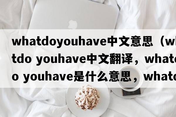 whatdoyouhave中文意思（whatdo youhave中文翻譯，whatdo youhave是什么意思，whatdo youhave發(fā)音、用法及例句）