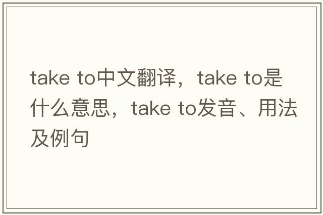 take to中文翻譯，take to是什么意思，take to發(fā)音、用法及例句