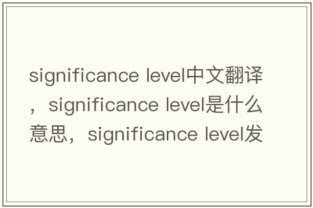 significance level中文翻譯，significance level是什么意思，significance level發(fā)音、用法及例句