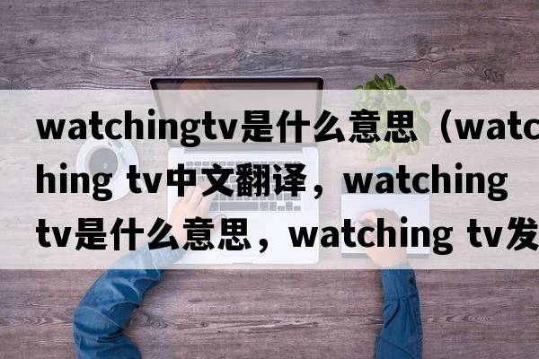 watchingtv是什么意思（watching tv中文翻譯，watching tv是什么意思，watching tv發(fā)音、用法及例句）