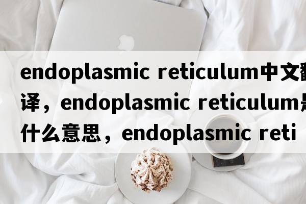 endoplasmic reticulum中文翻譯，endoplasmic reticulum是什么意思，endoplasmic reticulum發(fā)音、用法及例句