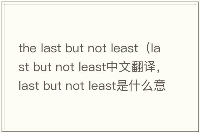 the last but not least（last but not least中文翻譯，last but not least是什么意思，last but not least發(fā)音、用法及例句）