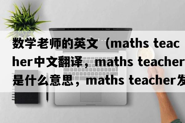 數學(xué)老師的英文（maths teacher中文翻譯，maths teacher是什么意思，maths teacher發(fā)音、用法及例句）