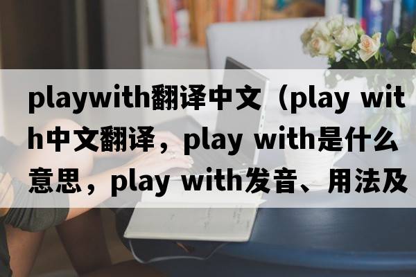 playwith翻譯中文（play with中文翻譯，play with是什么意思，play with發(fā)音、用法及例句）