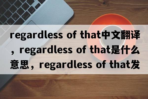 regardless of that中文翻譯，regardless of that是什么意思，regardless of that發(fā)音、用法及例句