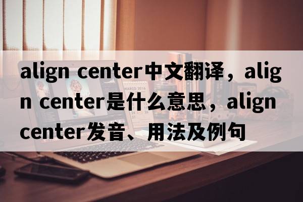 align center中文翻譯，align center是什么意思，align center發(fā)音、用法及例句