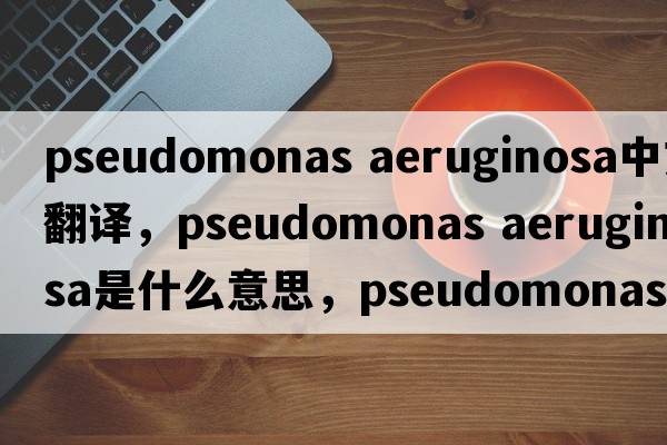 pseudomonas aeruginosa中文翻譯，pseudomonas aeruginosa是什么意思，pseudomonas aeruginosa發(fā)音、用法及例句