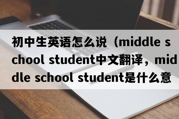 初中生英語(yǔ)怎么說(shuō)（middle school student中文翻譯，middle school student是什么意思，middle school student發(fā)音、用法及例句）