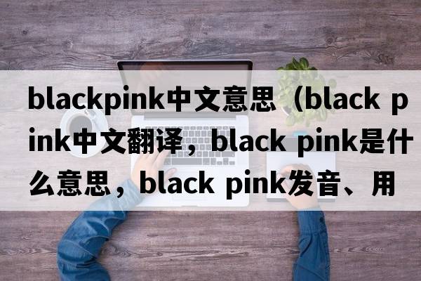 blackpink中文意思（black pink中文翻譯，black pink是什么意思，black pink發(fā)音、用法及例句）