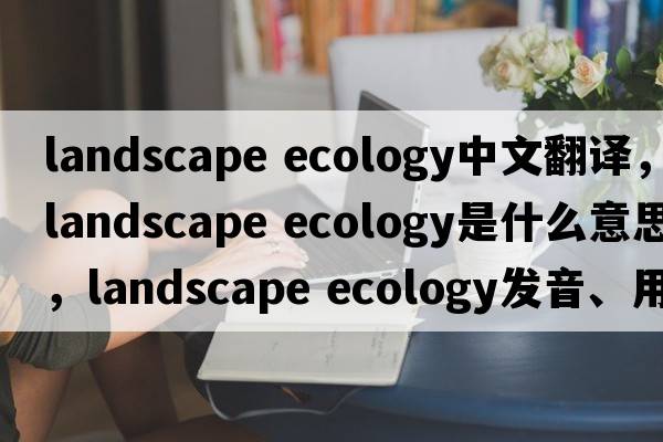 landscape ecology中文翻譯，landscape ecology是什么意思，landscape ecology發(fā)音、用法及例句