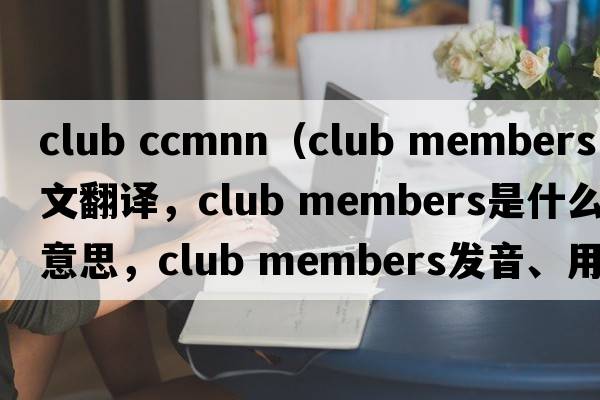 club ccmnn（club members中文翻譯，club members是什么意思，club members發(fā)音、用法及例句）