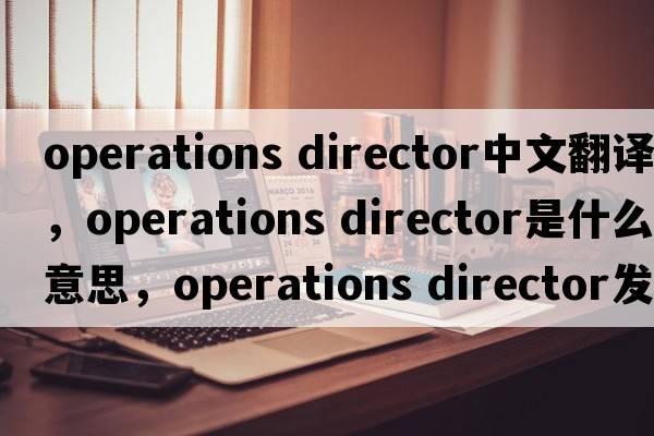 operations director中文翻譯，operations director是什么意思，operations director發(fā)音、用法及例句