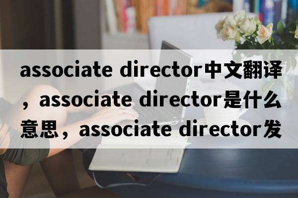 associate director中文翻譯，associate director是什么意思，associate director發(fā)音、用法及例句