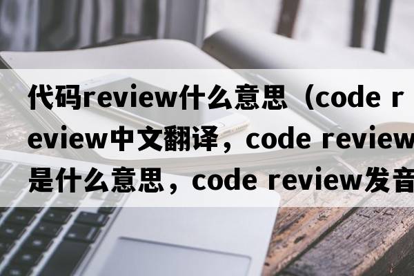 代碼review什么意思（code review中文翻譯，code review是什么意思，code review發(fā)音、用法及例句）