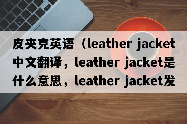 皮夾克英語(yǔ)（leather jacket中文翻譯，leather jacket是什么意思，leather jacket發(fā)音、用法及例句）