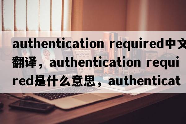 authentication required中文翻譯，authentication required是什么意思，authentication required發(fā)音、用法及例句