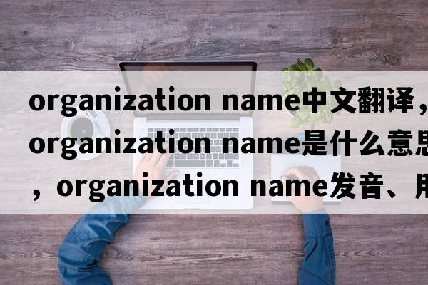 organization name中文翻譯，organization name是什么意思，organization name發(fā)音、用法及例句