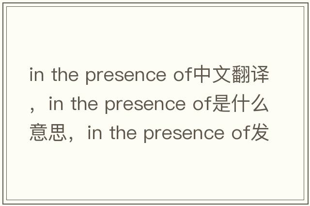 in the presence of中文翻譯，in the presence of是什么意思，in the presence of發(fā)音、用法及例句