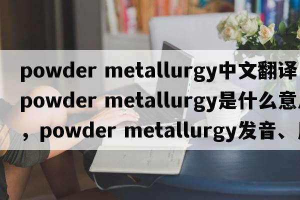 powder metallurgy中文翻譯，powder metallurgy是什么意思，powder metallurgy發(fā)音、用法及例句