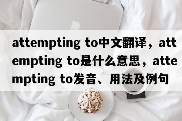 attempting to中文翻譯，attempting to是什么意思，attempting to發(fā)音、用法及例句