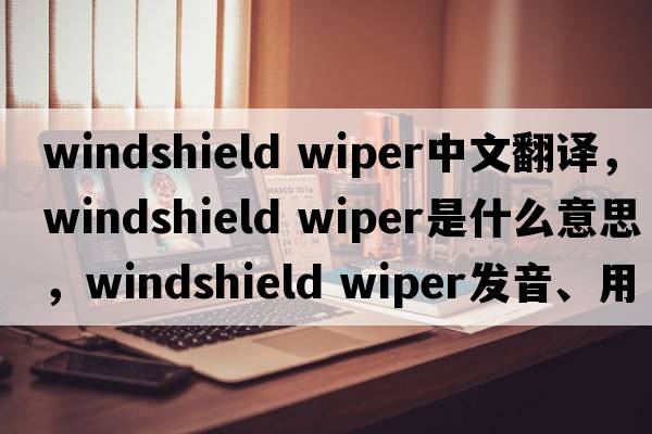 windshield wiper中文翻譯，windshield wiper是什么意思，windshield wiper發(fā)音、用法及例句