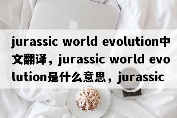 jurassic world evolution中文翻譯，jurassic world evolution是什么意思，jurassic world evolution發(fā)音、用法及例句