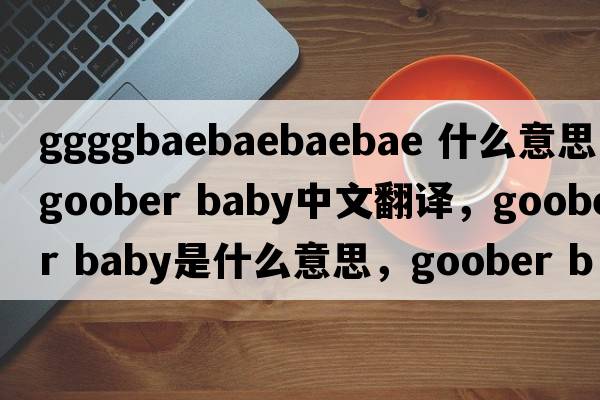 ggggbaebaebaebae 什么意思（goober baby中文翻譯，goober baby是什么意思，goober baby發(fā)音、用法及例句）