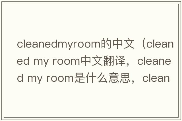 cleanedmyroom的中文（cleaned my room中文翻譯，cleaned my room是什么意思，cleaned my room發(fā)音、用法及例句）